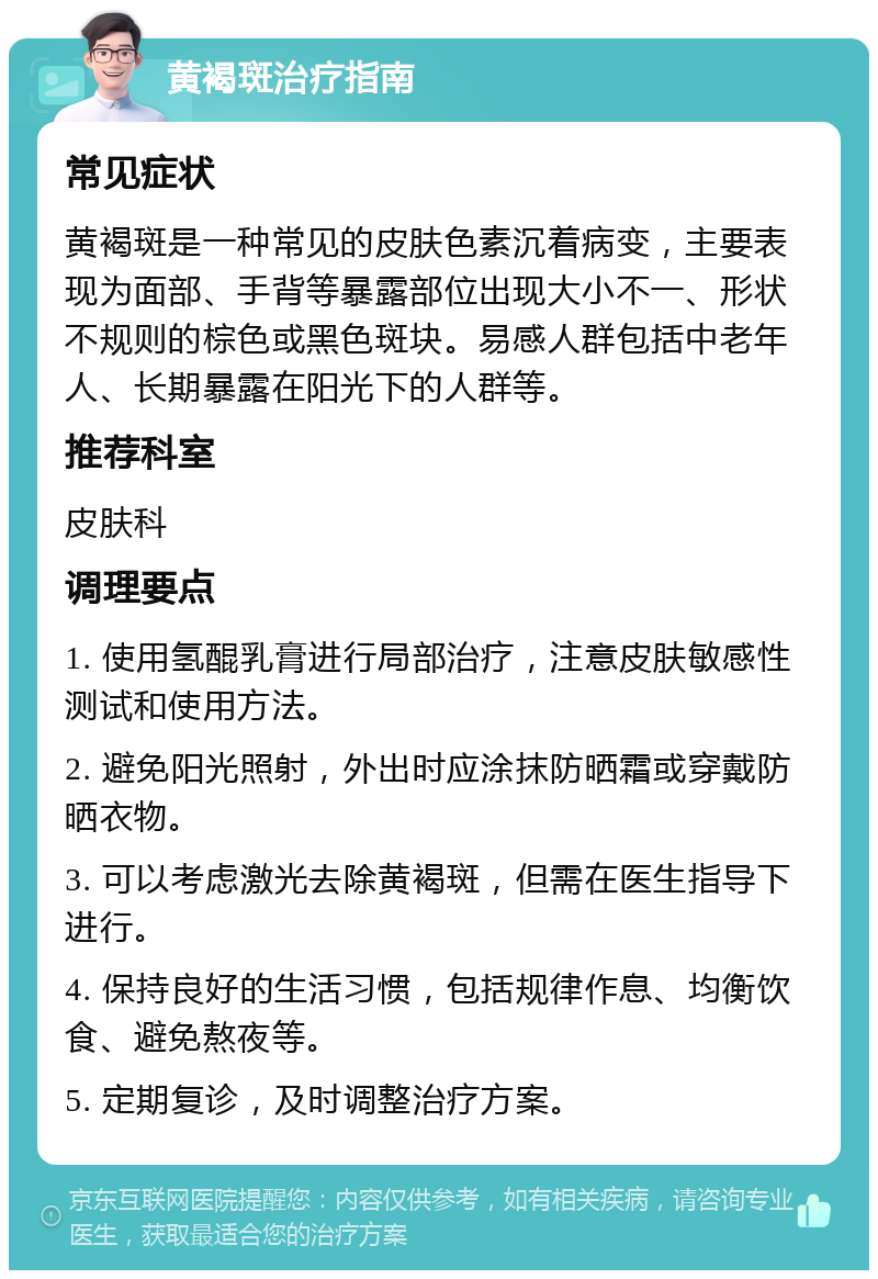 黄褐斑治疗指南 常见症状 黄褐斑是一种常见的皮肤色素沉着病变，主要表现为面部、手背等暴露部位出现大小不一、形状不规则的棕色或黑色斑块。易感人群包括中老年人、长期暴露在阳光下的人群等。 推荐科室 皮肤科 调理要点 1. 使用氢醌乳膏进行局部治疗，注意皮肤敏感性测试和使用方法。 2. 避免阳光照射，外出时应涂抹防晒霜或穿戴防晒衣物。 3. 可以考虑激光去除黄褐斑，但需在医生指导下进行。 4. 保持良好的生活习惯，包括规律作息、均衡饮食、避免熬夜等。 5. 定期复诊，及时调整治疗方案。