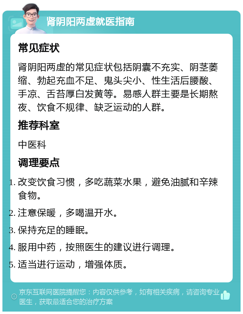 肾阴阳两虚就医指南 常见症状 肾阴阳两虚的常见症状包括阴囊不充实、阴茎萎缩、勃起充血不足、鬼头尖小、性生活后腰酸、手凉、舌苔厚白发黄等。易感人群主要是长期熬夜、饮食不规律、缺乏运动的人群。 推荐科室 中医科 调理要点 改变饮食习惯，多吃蔬菜水果，避免油腻和辛辣食物。 注意保暖，多喝温开水。 保持充足的睡眠。 服用中药，按照医生的建议进行调理。 适当进行运动，增强体质。