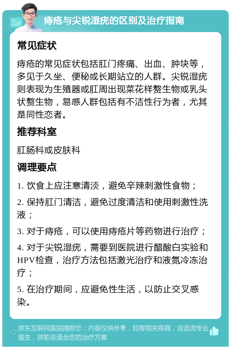 痔疮与尖锐湿疣的区别及治疗指南 常见症状 痔疮的常见症状包括肛门疼痛、出血、肿块等，多见于久坐、便秘或长期站立的人群。尖锐湿疣则表现为生殖器或肛周出现菜花样赘生物或乳头状赘生物，易感人群包括有不洁性行为者，尤其是同性恋者。 推荐科室 肛肠科或皮肤科 调理要点 1. 饮食上应注意清淡，避免辛辣刺激性食物； 2. 保持肛门清洁，避免过度清洁和使用刺激性洗液； 3. 对于痔疮，可以使用痔疮片等药物进行治疗； 4. 对于尖锐湿疣，需要到医院进行醋酸白实验和HPV检查，治疗方法包括激光治疗和液氮冷冻治疗； 5. 在治疗期间，应避免性生活，以防止交叉感染。