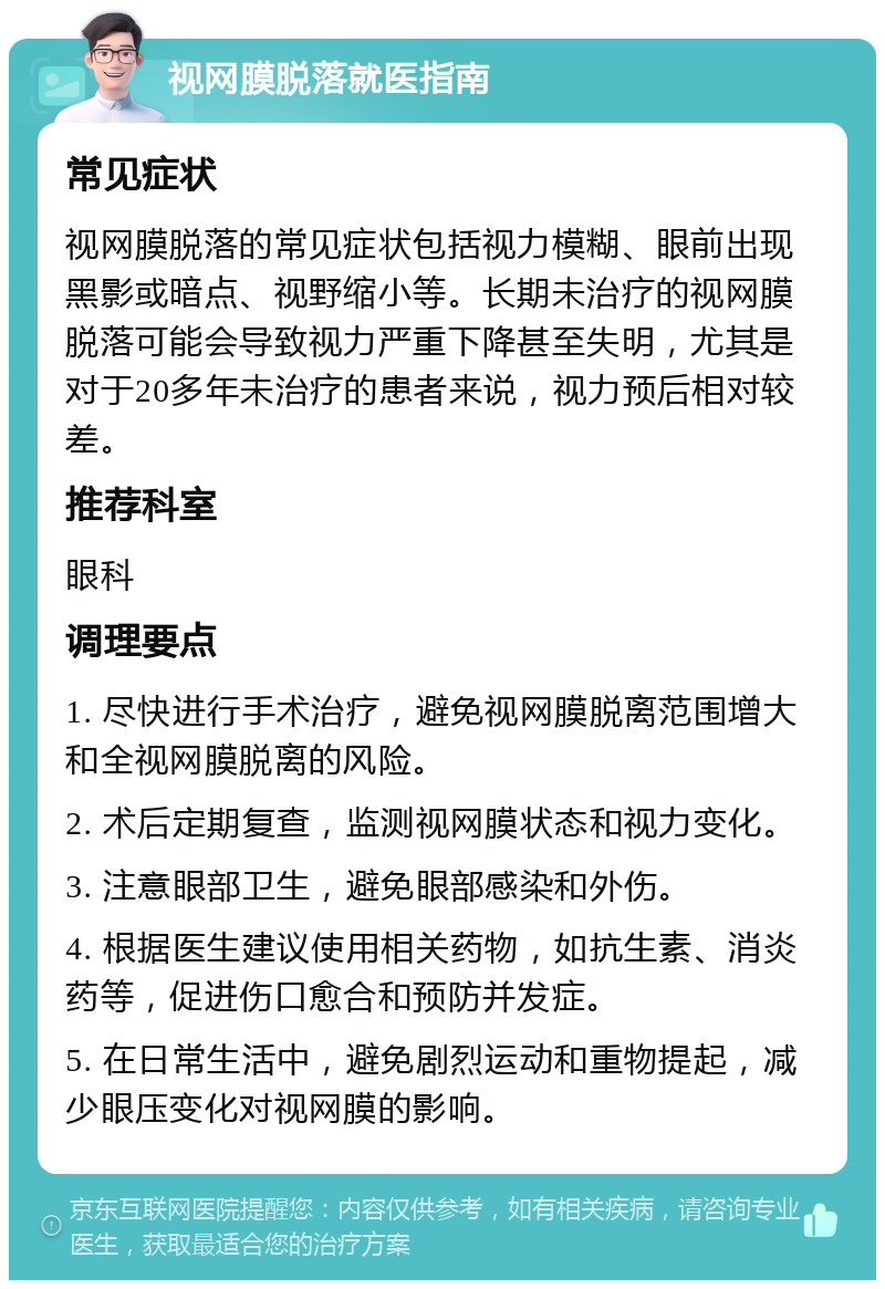 视网膜脱落就医指南 常见症状 视网膜脱落的常见症状包括视力模糊、眼前出现黑影或暗点、视野缩小等。长期未治疗的视网膜脱落可能会导致视力严重下降甚至失明，尤其是对于20多年未治疗的患者来说，视力预后相对较差。 推荐科室 眼科 调理要点 1. 尽快进行手术治疗，避免视网膜脱离范围增大和全视网膜脱离的风险。 2. 术后定期复查，监测视网膜状态和视力变化。 3. 注意眼部卫生，避免眼部感染和外伤。 4. 根据医生建议使用相关药物，如抗生素、消炎药等，促进伤口愈合和预防并发症。 5. 在日常生活中，避免剧烈运动和重物提起，减少眼压变化对视网膜的影响。