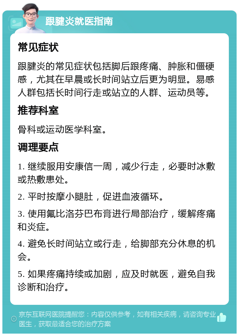 跟腱炎就医指南 常见症状 跟腱炎的常见症状包括脚后跟疼痛、肿胀和僵硬感，尤其在早晨或长时间站立后更为明显。易感人群包括长时间行走或站立的人群、运动员等。 推荐科室 骨科或运动医学科室。 调理要点 1. 继续服用安康信一周，减少行走，必要时冰敷或热敷患处。 2. 平时按摩小腿肚，促进血液循环。 3. 使用氟比洛芬巴布膏进行局部治疗，缓解疼痛和炎症。 4. 避免长时间站立或行走，给脚部充分休息的机会。 5. 如果疼痛持续或加剧，应及时就医，避免自我诊断和治疗。