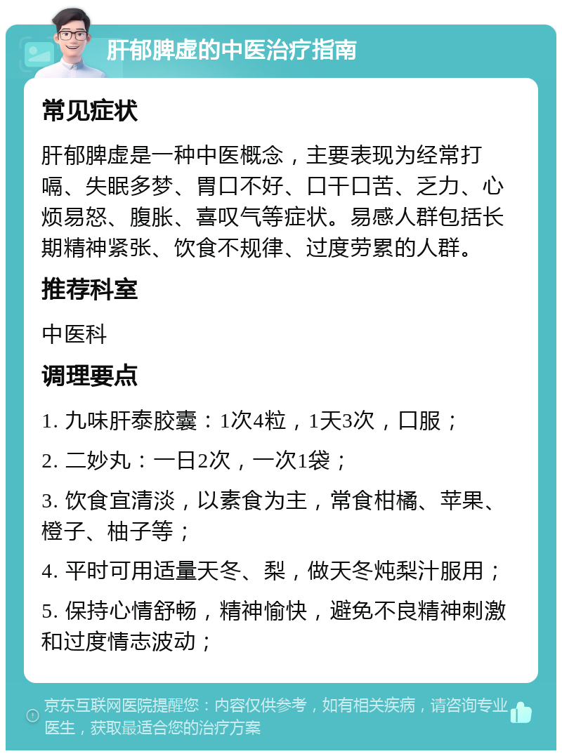 肝郁脾虚的中医治疗指南 常见症状 肝郁脾虚是一种中医概念，主要表现为经常打嗝、失眠多梦、胃口不好、口干口苦、乏力、心烦易怒、腹胀、喜叹气等症状。易感人群包括长期精神紧张、饮食不规律、过度劳累的人群。 推荐科室 中医科 调理要点 1. 九味肝泰胶囊：1次4粒，1天3次，口服； 2. 二妙丸：一日2次，一次1袋； 3. 饮食宜清淡，以素食为主，常食柑橘、苹果、橙子、柚子等； 4. 平时可用适量天冬、梨，做天冬炖梨汁服用； 5. 保持心情舒畅，精神愉快，避免不良精神刺激和过度情志波动；