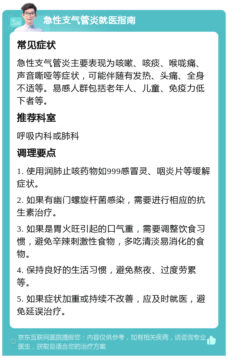 急性支气管炎就医指南 常见症状 急性支气管炎主要表现为咳嗽、咳痰、喉咙痛、声音嘶哑等症状，可能伴随有发热、头痛、全身不适等。易感人群包括老年人、儿童、免疫力低下者等。 推荐科室 呼吸内科或肺科 调理要点 1. 使用润肺止咳药物如999感冒灵、咽炎片等缓解症状。 2. 如果有幽门螺旋杆菌感染，需要进行相应的抗生素治疗。 3. 如果是胃火旺引起的口气重，需要调整饮食习惯，避免辛辣刺激性食物，多吃清淡易消化的食物。 4. 保持良好的生活习惯，避免熬夜、过度劳累等。 5. 如果症状加重或持续不改善，应及时就医，避免延误治疗。