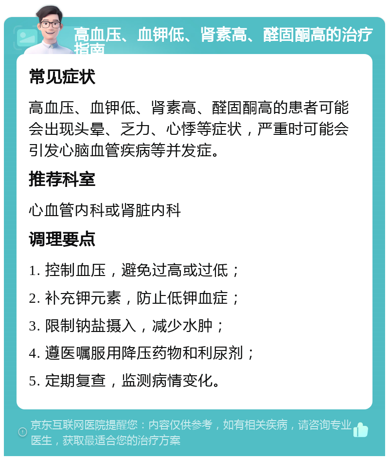 高血压、血钾低、肾素高、醛固酮高的治疗指南 常见症状 高血压、血钾低、肾素高、醛固酮高的患者可能会出现头晕、乏力、心悸等症状，严重时可能会引发心脑血管疾病等并发症。 推荐科室 心血管内科或肾脏内科 调理要点 1. 控制血压，避免过高或过低； 2. 补充钾元素，防止低钾血症； 3. 限制钠盐摄入，减少水肿； 4. 遵医嘱服用降压药物和利尿剂； 5. 定期复查，监测病情变化。