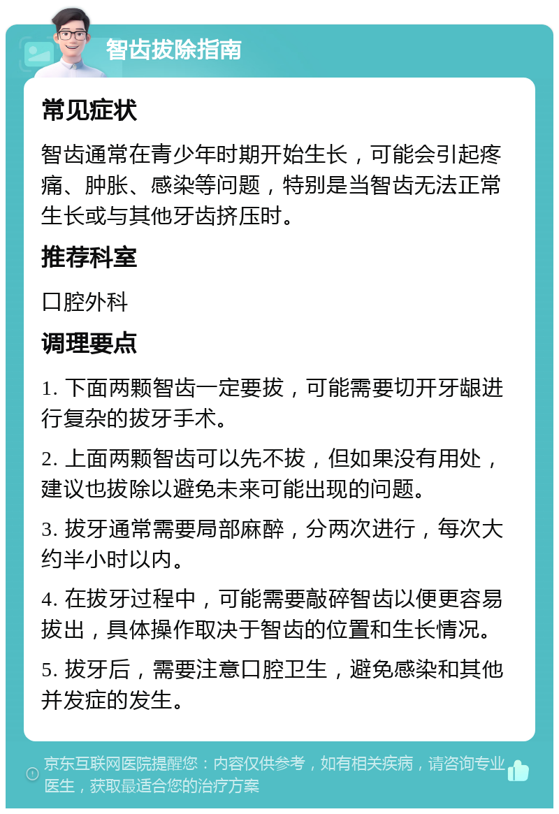 智齿拔除指南 常见症状 智齿通常在青少年时期开始生长，可能会引起疼痛、肿胀、感染等问题，特别是当智齿无法正常生长或与其他牙齿挤压时。 推荐科室 口腔外科 调理要点 1. 下面两颗智齿一定要拔，可能需要切开牙龈进行复杂的拔牙手术。 2. 上面两颗智齿可以先不拔，但如果没有用处，建议也拔除以避免未来可能出现的问题。 3. 拔牙通常需要局部麻醉，分两次进行，每次大约半小时以内。 4. 在拔牙过程中，可能需要敲碎智齿以便更容易拔出，具体操作取决于智齿的位置和生长情况。 5. 拔牙后，需要注意口腔卫生，避免感染和其他并发症的发生。