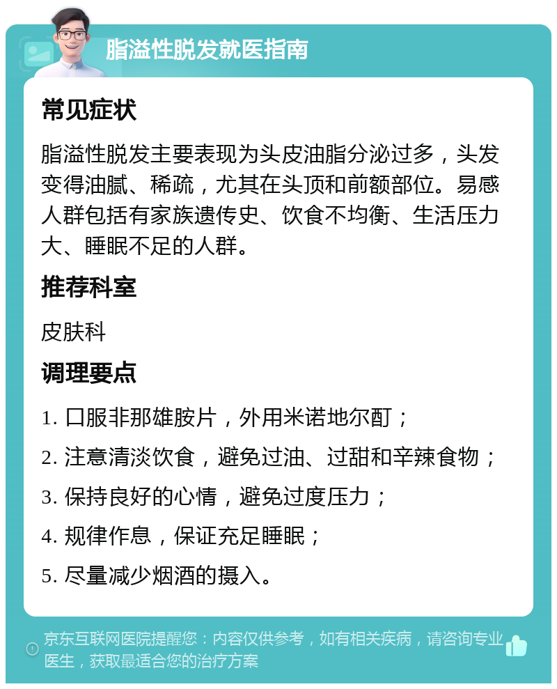 脂溢性脱发就医指南 常见症状 脂溢性脱发主要表现为头皮油脂分泌过多，头发变得油腻、稀疏，尤其在头顶和前额部位。易感人群包括有家族遗传史、饮食不均衡、生活压力大、睡眠不足的人群。 推荐科室 皮肤科 调理要点 1. 口服非那雄胺片，外用米诺地尔酊； 2. 注意清淡饮食，避免过油、过甜和辛辣食物； 3. 保持良好的心情，避免过度压力； 4. 规律作息，保证充足睡眠； 5. 尽量减少烟酒的摄入。