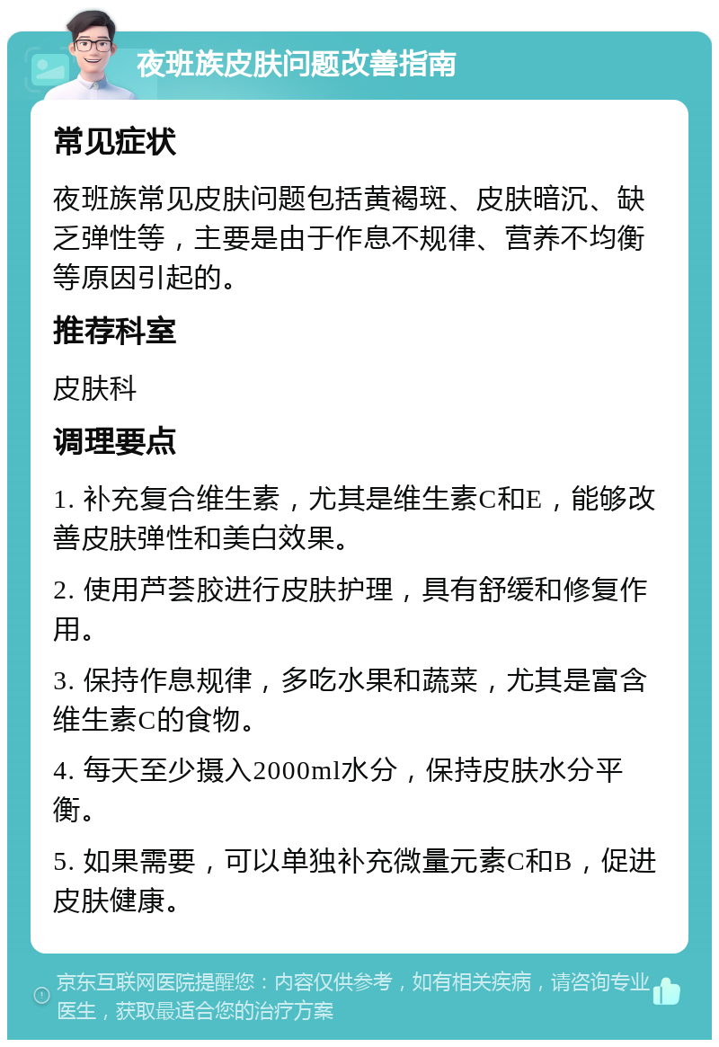 夜班族皮肤问题改善指南 常见症状 夜班族常见皮肤问题包括黄褐斑、皮肤暗沉、缺乏弹性等，主要是由于作息不规律、营养不均衡等原因引起的。 推荐科室 皮肤科 调理要点 1. 补充复合维生素，尤其是维生素C和E，能够改善皮肤弹性和美白效果。 2. 使用芦荟胶进行皮肤护理，具有舒缓和修复作用。 3. 保持作息规律，多吃水果和蔬菜，尤其是富含维生素C的食物。 4. 每天至少摄入2000ml水分，保持皮肤水分平衡。 5. 如果需要，可以单独补充微量元素C和B，促进皮肤健康。