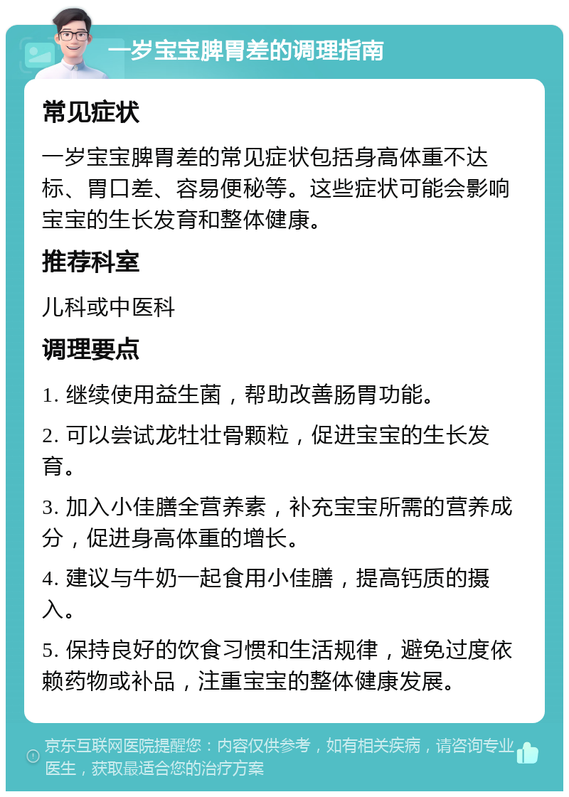 一岁宝宝脾胃差的调理指南 常见症状 一岁宝宝脾胃差的常见症状包括身高体重不达标、胃口差、容易便秘等。这些症状可能会影响宝宝的生长发育和整体健康。 推荐科室 儿科或中医科 调理要点 1. 继续使用益生菌，帮助改善肠胃功能。 2. 可以尝试龙牡壮骨颗粒，促进宝宝的生长发育。 3. 加入小佳膳全营养素，补充宝宝所需的营养成分，促进身高体重的增长。 4. 建议与牛奶一起食用小佳膳，提高钙质的摄入。 5. 保持良好的饮食习惯和生活规律，避免过度依赖药物或补品，注重宝宝的整体健康发展。