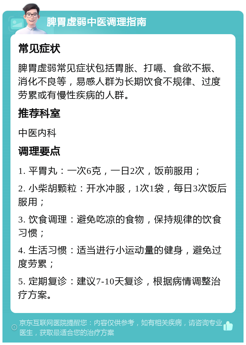 脾胃虚弱中医调理指南 常见症状 脾胃虚弱常见症状包括胃胀、打嗝、食欲不振、消化不良等，易感人群为长期饮食不规律、过度劳累或有慢性疾病的人群。 推荐科室 中医内科 调理要点 1. 平胃丸：一次6克，一日2次，饭前服用； 2. 小柴胡颗粒：开水冲服，1次1袋，每日3次饭后服用； 3. 饮食调理：避免吃凉的食物，保持规律的饮食习惯； 4. 生活习惯：适当进行小运动量的健身，避免过度劳累； 5. 定期复诊：建议7-10天复诊，根据病情调整治疗方案。