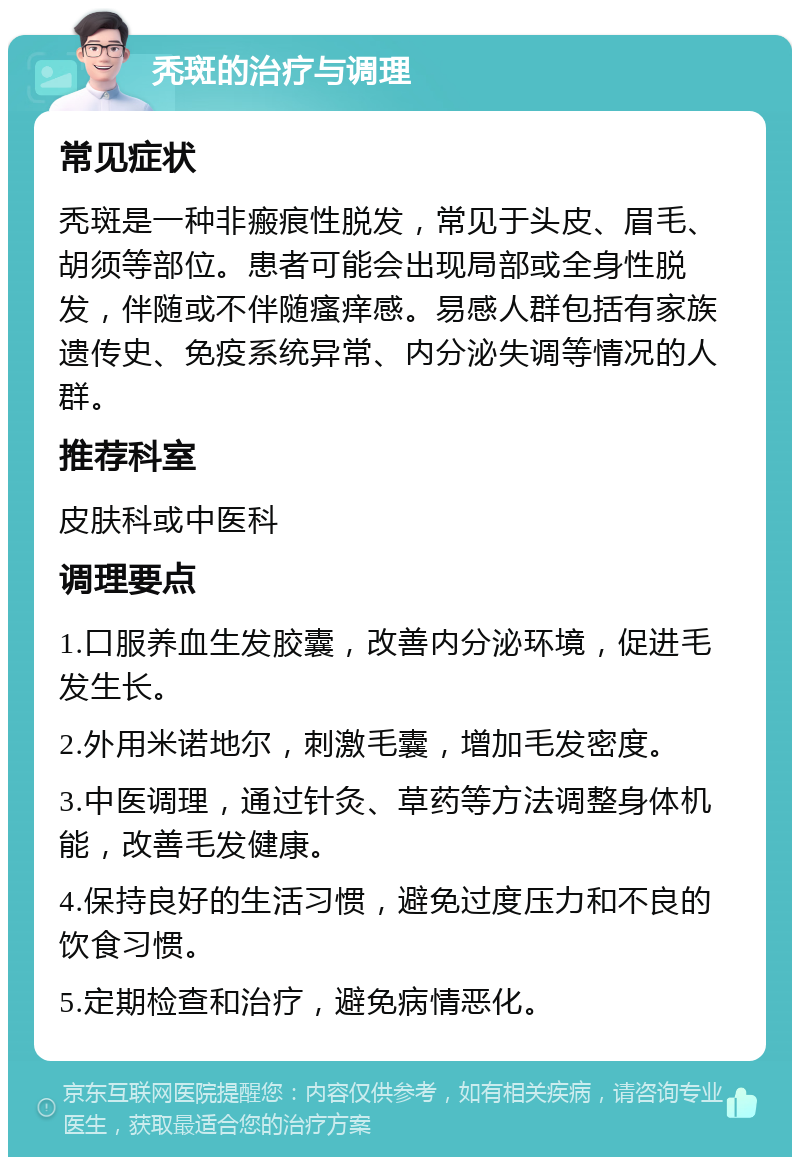 秃斑的治疗与调理 常见症状 秃斑是一种非瘢痕性脱发，常见于头皮、眉毛、胡须等部位。患者可能会出现局部或全身性脱发，伴随或不伴随瘙痒感。易感人群包括有家族遗传史、免疫系统异常、内分泌失调等情况的人群。 推荐科室 皮肤科或中医科 调理要点 1.口服养血生发胶囊，改善内分泌环境，促进毛发生长。 2.外用米诺地尔，刺激毛囊，增加毛发密度。 3.中医调理，通过针灸、草药等方法调整身体机能，改善毛发健康。 4.保持良好的生活习惯，避免过度压力和不良的饮食习惯。 5.定期检查和治疗，避免病情恶化。