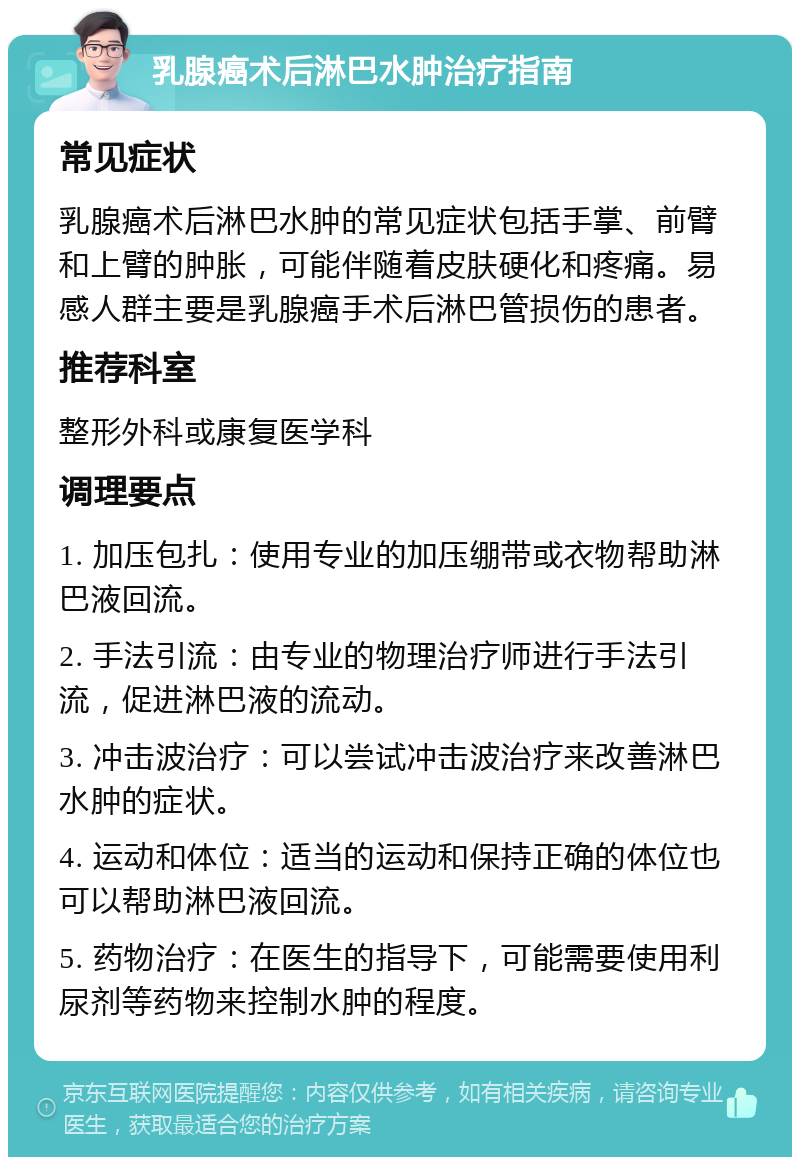 乳腺癌术后淋巴水肿治疗指南 常见症状 乳腺癌术后淋巴水肿的常见症状包括手掌、前臂和上臂的肿胀，可能伴随着皮肤硬化和疼痛。易感人群主要是乳腺癌手术后淋巴管损伤的患者。 推荐科室 整形外科或康复医学科 调理要点 1. 加压包扎：使用专业的加压绷带或衣物帮助淋巴液回流。 2. 手法引流：由专业的物理治疗师进行手法引流，促进淋巴液的流动。 3. 冲击波治疗：可以尝试冲击波治疗来改善淋巴水肿的症状。 4. 运动和体位：适当的运动和保持正确的体位也可以帮助淋巴液回流。 5. 药物治疗：在医生的指导下，可能需要使用利尿剂等药物来控制水肿的程度。