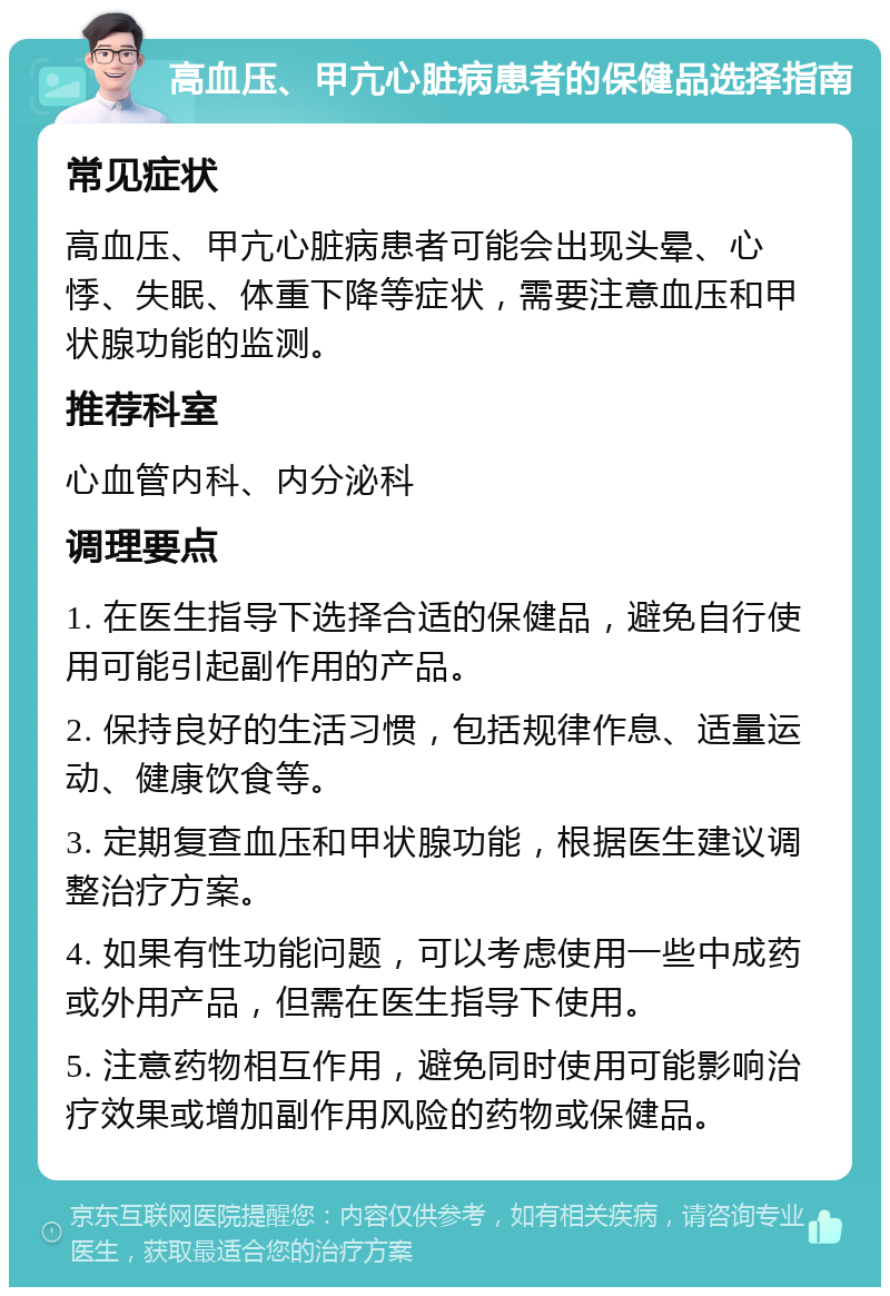 高血压、甲亢心脏病患者的保健品选择指南 常见症状 高血压、甲亢心脏病患者可能会出现头晕、心悸、失眠、体重下降等症状，需要注意血压和甲状腺功能的监测。 推荐科室 心血管内科、内分泌科 调理要点 1. 在医生指导下选择合适的保健品，避免自行使用可能引起副作用的产品。 2. 保持良好的生活习惯，包括规律作息、适量运动、健康饮食等。 3. 定期复查血压和甲状腺功能，根据医生建议调整治疗方案。 4. 如果有性功能问题，可以考虑使用一些中成药或外用产品，但需在医生指导下使用。 5. 注意药物相互作用，避免同时使用可能影响治疗效果或增加副作用风险的药物或保健品。