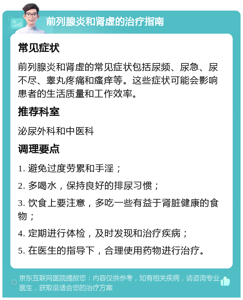 前列腺炎和肾虚的治疗指南 常见症状 前列腺炎和肾虚的常见症状包括尿频、尿急、尿不尽、睾丸疼痛和瘙痒等。这些症状可能会影响患者的生活质量和工作效率。 推荐科室 泌尿外科和中医科 调理要点 1. 避免过度劳累和手淫； 2. 多喝水，保持良好的排尿习惯； 3. 饮食上要注意，多吃一些有益于肾脏健康的食物； 4. 定期进行体检，及时发现和治疗疾病； 5. 在医生的指导下，合理使用药物进行治疗。