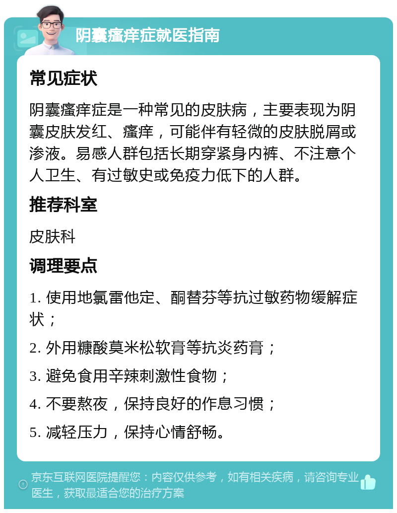 阴囊瘙痒症就医指南 常见症状 阴囊瘙痒症是一种常见的皮肤病，主要表现为阴囊皮肤发红、瘙痒，可能伴有轻微的皮肤脱屑或渗液。易感人群包括长期穿紧身内裤、不注意个人卫生、有过敏史或免疫力低下的人群。 推荐科室 皮肤科 调理要点 1. 使用地氯雷他定、酮替芬等抗过敏药物缓解症状； 2. 外用糠酸莫米松软膏等抗炎药膏； 3. 避免食用辛辣刺激性食物； 4. 不要熬夜，保持良好的作息习惯； 5. 减轻压力，保持心情舒畅。