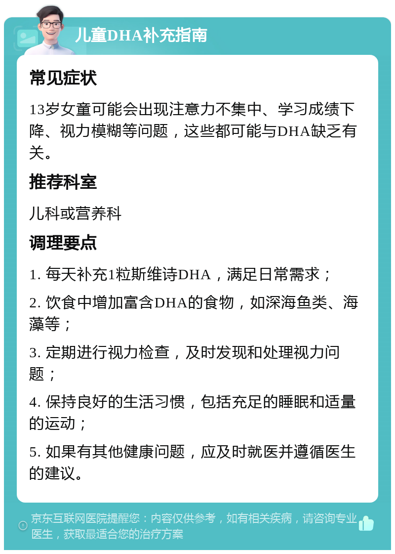 儿童DHA补充指南 常见症状 13岁女童可能会出现注意力不集中、学习成绩下降、视力模糊等问题，这些都可能与DHA缺乏有关。 推荐科室 儿科或营养科 调理要点 1. 每天补充1粒斯维诗DHA，满足日常需求； 2. 饮食中增加富含DHA的食物，如深海鱼类、海藻等； 3. 定期进行视力检查，及时发现和处理视力问题； 4. 保持良好的生活习惯，包括充足的睡眠和适量的运动； 5. 如果有其他健康问题，应及时就医并遵循医生的建议。