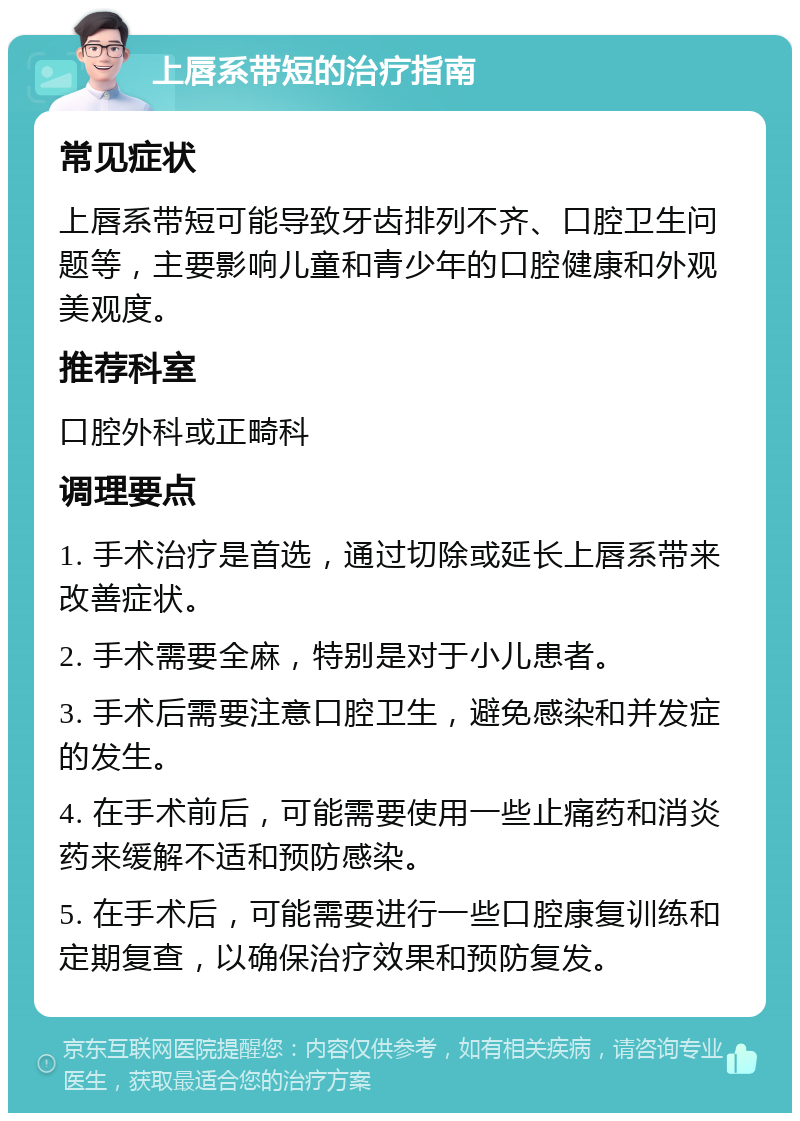 上唇系带短的治疗指南 常见症状 上唇系带短可能导致牙齿排列不齐、口腔卫生问题等，主要影响儿童和青少年的口腔健康和外观美观度。 推荐科室 口腔外科或正畸科 调理要点 1. 手术治疗是首选，通过切除或延长上唇系带来改善症状。 2. 手术需要全麻，特别是对于小儿患者。 3. 手术后需要注意口腔卫生，避免感染和并发症的发生。 4. 在手术前后，可能需要使用一些止痛药和消炎药来缓解不适和预防感染。 5. 在手术后，可能需要进行一些口腔康复训练和定期复查，以确保治疗效果和预防复发。