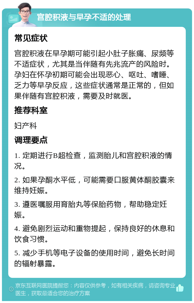 宫腔积液与早孕不适的处理 常见症状 宫腔积液在早孕期可能引起小肚子胀痛、尿频等不适症状，尤其是当伴随有先兆流产的风险时。孕妇在怀孕初期可能会出现恶心、呕吐、嗜睡、乏力等早孕反应，这些症状通常是正常的，但如果伴随有宫腔积液，需要及时就医。 推荐科室 妇产科 调理要点 1. 定期进行B超检查，监测胎儿和宫腔积液的情况。 2. 如果孕酮水平低，可能需要口服黄体酮胶囊来维持妊娠。 3. 遵医嘱服用育胎丸等保胎药物，帮助稳定妊娠。 4. 避免剧烈运动和重物提起，保持良好的休息和饮食习惯。 5. 减少手机等电子设备的使用时间，避免长时间的辐射暴露。