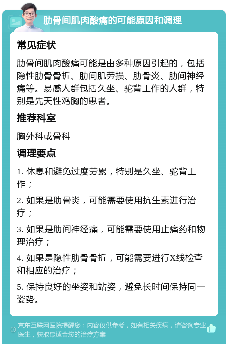 肋骨间肌肉酸痛的可能原因和调理 常见症状 肋骨间肌肉酸痛可能是由多种原因引起的，包括隐性肋骨骨折、肋间肌劳损、肋骨炎、肋间神经痛等。易感人群包括久坐、驼背工作的人群，特别是先天性鸡胸的患者。 推荐科室 胸外科或骨科 调理要点 1. 休息和避免过度劳累，特别是久坐、驼背工作； 2. 如果是肋骨炎，可能需要使用抗生素进行治疗； 3. 如果是肋间神经痛，可能需要使用止痛药和物理治疗； 4. 如果是隐性肋骨骨折，可能需要进行X线检查和相应的治疗； 5. 保持良好的坐姿和站姿，避免长时间保持同一姿势。