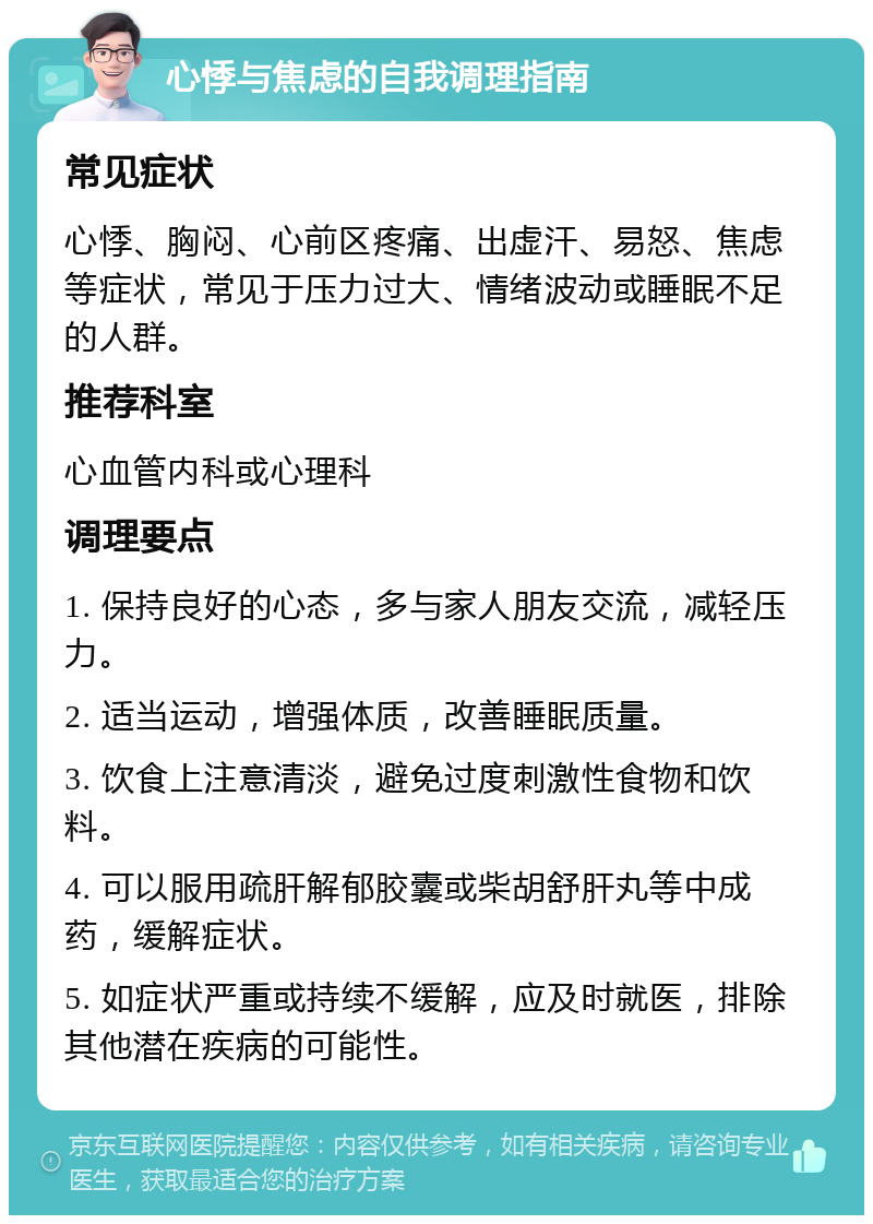 心悸与焦虑的自我调理指南 常见症状 心悸、胸闷、心前区疼痛、出虚汗、易怒、焦虑等症状，常见于压力过大、情绪波动或睡眠不足的人群。 推荐科室 心血管内科或心理科 调理要点 1. 保持良好的心态，多与家人朋友交流，减轻压力。 2. 适当运动，增强体质，改善睡眠质量。 3. 饮食上注意清淡，避免过度刺激性食物和饮料。 4. 可以服用疏肝解郁胶囊或柴胡舒肝丸等中成药，缓解症状。 5. 如症状严重或持续不缓解，应及时就医，排除其他潜在疾病的可能性。