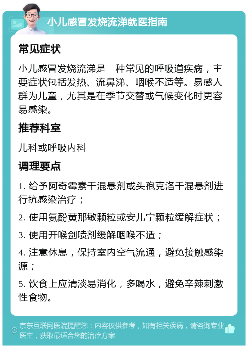 小儿感冒发烧流涕就医指南 常见症状 小儿感冒发烧流涕是一种常见的呼吸道疾病，主要症状包括发热、流鼻涕、咽喉不适等。易感人群为儿童，尤其是在季节交替或气候变化时更容易感染。 推荐科室 儿科或呼吸内科 调理要点 1. 给予阿奇霉素干混悬剂或头孢克洛干混悬剂进行抗感染治疗； 2. 使用氨酚黄那敏颗粒或安儿宁颗粒缓解症状； 3. 使用开喉剑喷剂缓解咽喉不适； 4. 注意休息，保持室内空气流通，避免接触感染源； 5. 饮食上应清淡易消化，多喝水，避免辛辣刺激性食物。