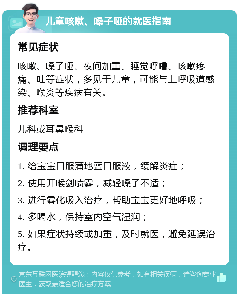 儿童咳嗽、嗓子哑的就医指南 常见症状 咳嗽、嗓子哑、夜间加重、睡觉呼噜、咳嗽疼痛、吐等症状，多见于儿童，可能与上呼吸道感染、喉炎等疾病有关。 推荐科室 儿科或耳鼻喉科 调理要点 1. 给宝宝口服蒲地蓝口服液，缓解炎症； 2. 使用开喉剑喷雾，减轻嗓子不适； 3. 进行雾化吸入治疗，帮助宝宝更好地呼吸； 4. 多喝水，保持室内空气湿润； 5. 如果症状持续或加重，及时就医，避免延误治疗。