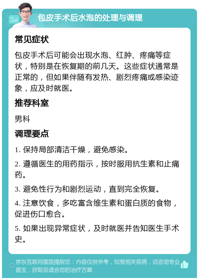 包皮手术后水泡的处理与调理 常见症状 包皮手术后可能会出现水泡、红肿、疼痛等症状，特别是在恢复期的前几天。这些症状通常是正常的，但如果伴随有发热、剧烈疼痛或感染迹象，应及时就医。 推荐科室 男科 调理要点 1. 保持局部清洁干燥，避免感染。 2. 遵循医生的用药指示，按时服用抗生素和止痛药。 3. 避免性行为和剧烈运动，直到完全恢复。 4. 注意饮食，多吃富含维生素和蛋白质的食物，促进伤口愈合。 5. 如果出现异常症状，及时就医并告知医生手术史。