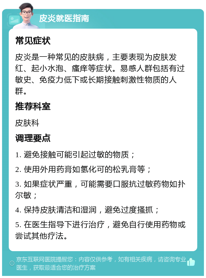 皮炎就医指南 常见症状 皮炎是一种常见的皮肤病，主要表现为皮肤发红、起小水泡、瘙痒等症状。易感人群包括有过敏史、免疫力低下或长期接触刺激性物质的人群。 推荐科室 皮肤科 调理要点 1. 避免接触可能引起过敏的物质； 2. 使用外用药膏如氢化可的松乳膏等； 3. 如果症状严重，可能需要口服抗过敏药物如扑尔敏； 4. 保持皮肤清洁和湿润，避免过度搔抓； 5. 在医生指导下进行治疗，避免自行使用药物或尝试其他疗法。