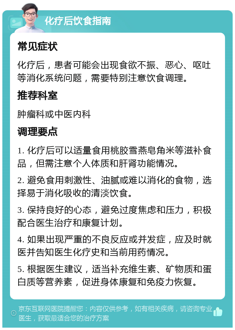 化疗后饮食指南 常见症状 化疗后，患者可能会出现食欲不振、恶心、呕吐等消化系统问题，需要特别注意饮食调理。 推荐科室 肿瘤科或中医内科 调理要点 1. 化疗后可以适量食用桃胶雪燕皂角米等滋补食品，但需注意个人体质和肝肾功能情况。 2. 避免食用刺激性、油腻或难以消化的食物，选择易于消化吸收的清淡饮食。 3. 保持良好的心态，避免过度焦虑和压力，积极配合医生治疗和康复计划。 4. 如果出现严重的不良反应或并发症，应及时就医并告知医生化疗史和当前用药情况。 5. 根据医生建议，适当补充维生素、矿物质和蛋白质等营养素，促进身体康复和免疫力恢复。