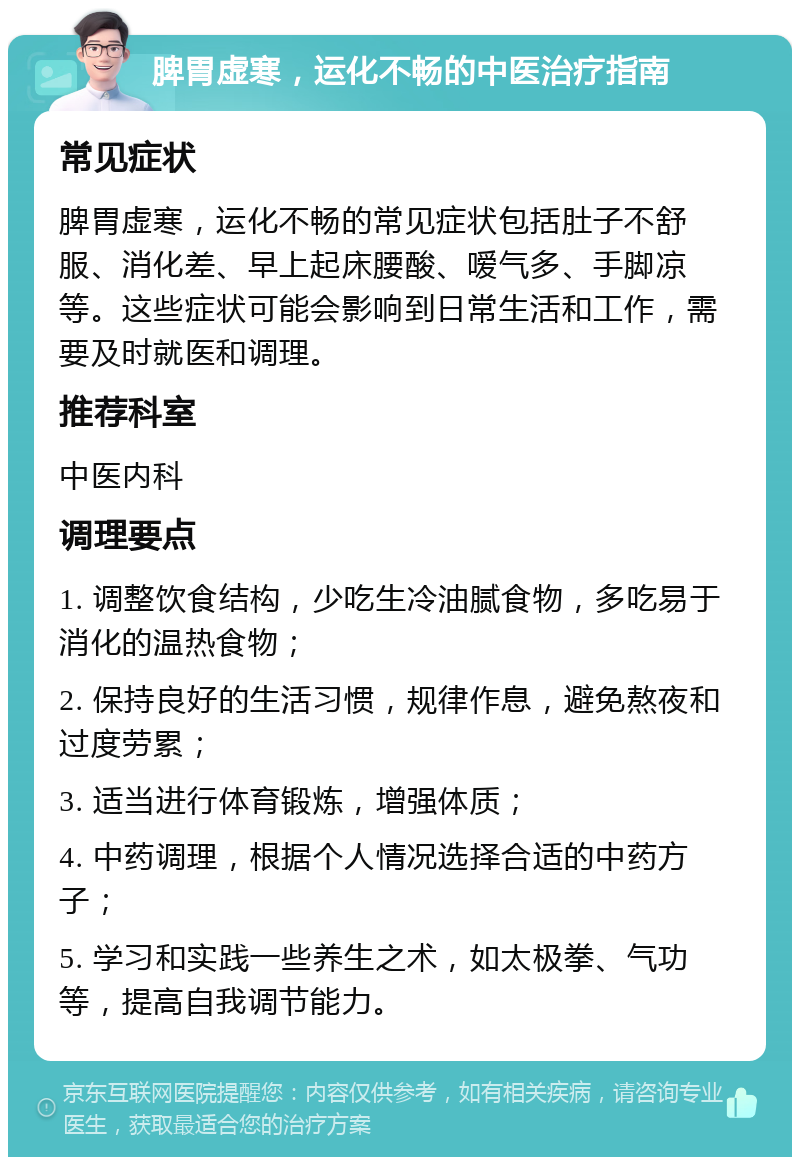 脾胃虚寒，运化不畅的中医治疗指南 常见症状 脾胃虚寒，运化不畅的常见症状包括肚子不舒服、消化差、早上起床腰酸、嗳气多、手脚凉等。这些症状可能会影响到日常生活和工作，需要及时就医和调理。 推荐科室 中医内科 调理要点 1. 调整饮食结构，少吃生冷油腻食物，多吃易于消化的温热食物； 2. 保持良好的生活习惯，规律作息，避免熬夜和过度劳累； 3. 适当进行体育锻炼，增强体质； 4. 中药调理，根据个人情况选择合适的中药方子； 5. 学习和实践一些养生之术，如太极拳、气功等，提高自我调节能力。