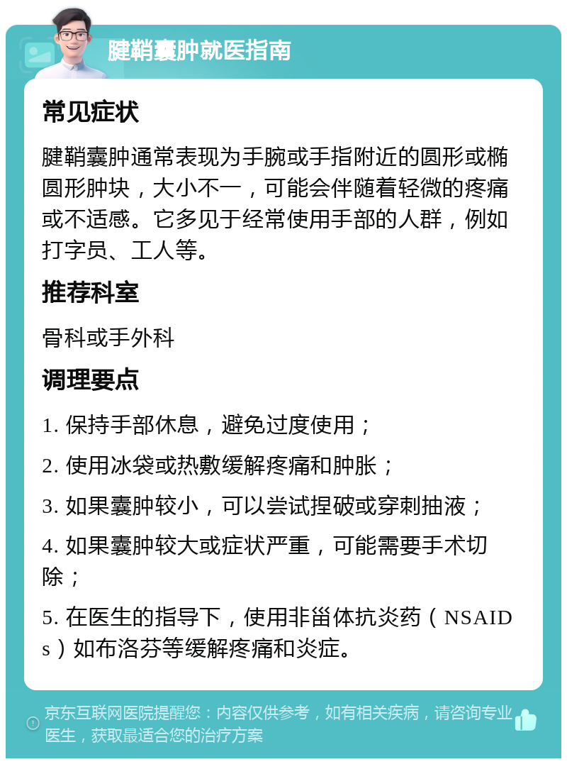 腱鞘囊肿就医指南 常见症状 腱鞘囊肿通常表现为手腕或手指附近的圆形或椭圆形肿块，大小不一，可能会伴随着轻微的疼痛或不适感。它多见于经常使用手部的人群，例如打字员、工人等。 推荐科室 骨科或手外科 调理要点 1. 保持手部休息，避免过度使用； 2. 使用冰袋或热敷缓解疼痛和肿胀； 3. 如果囊肿较小，可以尝试捏破或穿刺抽液； 4. 如果囊肿较大或症状严重，可能需要手术切除； 5. 在医生的指导下，使用非甾体抗炎药（NSAIDs）如布洛芬等缓解疼痛和炎症。