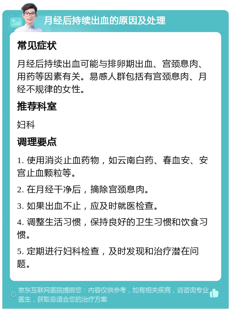 月经后持续出血的原因及处理 常见症状 月经后持续出血可能与排卵期出血、宫颈息肉、用药等因素有关。易感人群包括有宫颈息肉、月经不规律的女性。 推荐科室 妇科 调理要点 1. 使用消炎止血药物，如云南白药、春血安、安宫止血颗粒等。 2. 在月经干净后，摘除宫颈息肉。 3. 如果出血不止，应及时就医检查。 4. 调整生活习惯，保持良好的卫生习惯和饮食习惯。 5. 定期进行妇科检查，及时发现和治疗潜在问题。