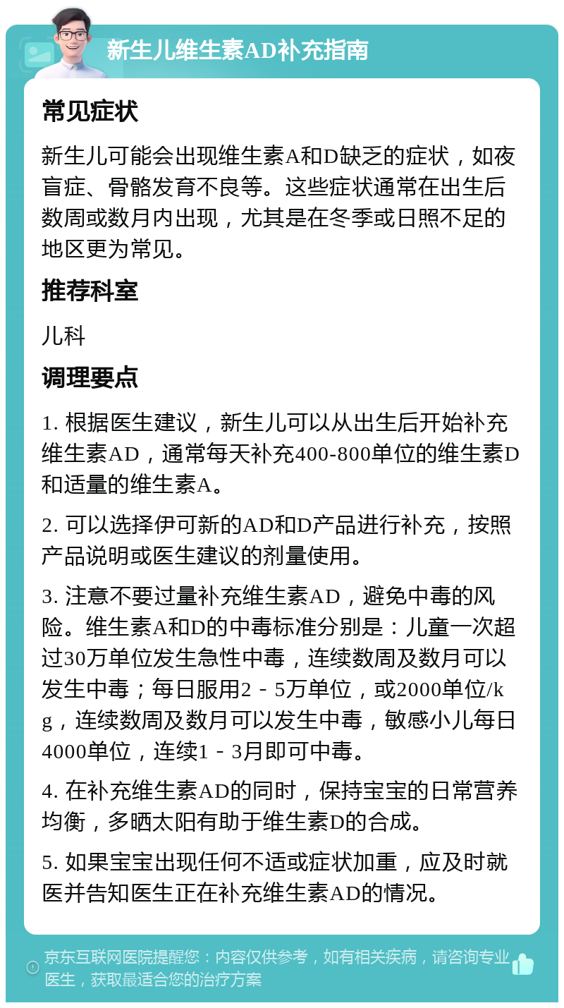 新生儿维生素AD补充指南 常见症状 新生儿可能会出现维生素A和D缺乏的症状，如夜盲症、骨骼发育不良等。这些症状通常在出生后数周或数月内出现，尤其是在冬季或日照不足的地区更为常见。 推荐科室 儿科 调理要点 1. 根据医生建议，新生儿可以从出生后开始补充维生素AD，通常每天补充400-800单位的维生素D和适量的维生素A。 2. 可以选择伊可新的AD和D产品进行补充，按照产品说明或医生建议的剂量使用。 3. 注意不要过量补充维生素AD，避免中毒的风险。维生素A和D的中毒标准分别是：儿童一次超过30万单位发生急性中毒，连续数周及数月可以发生中毒；每日服用2－5万单位，或2000单位/kg，连续数周及数月可以发生中毒，敏感小儿每日4000单位，连续1－3月即可中毒。 4. 在补充维生素AD的同时，保持宝宝的日常营养均衡，多晒太阳有助于维生素D的合成。 5. 如果宝宝出现任何不适或症状加重，应及时就医并告知医生正在补充维生素AD的情况。