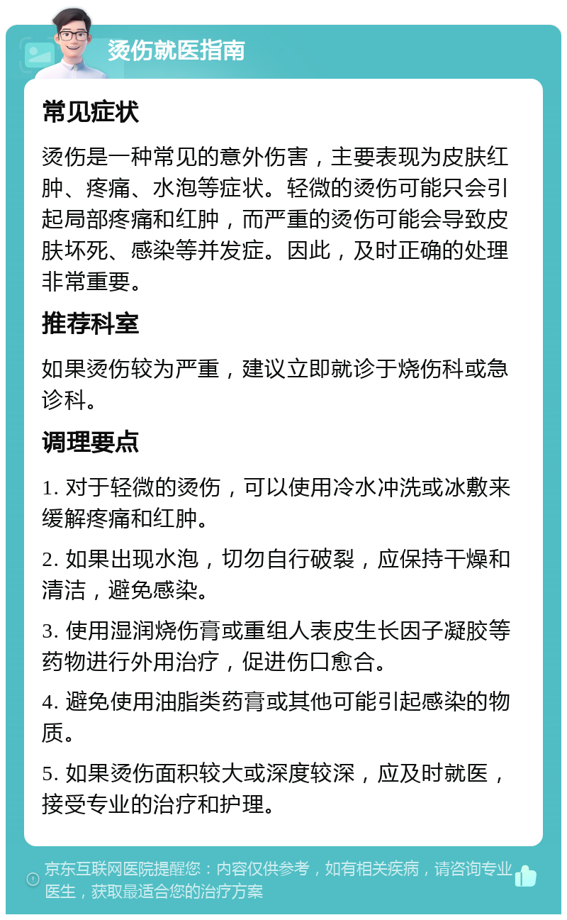 烫伤就医指南 常见症状 烫伤是一种常见的意外伤害，主要表现为皮肤红肿、疼痛、水泡等症状。轻微的烫伤可能只会引起局部疼痛和红肿，而严重的烫伤可能会导致皮肤坏死、感染等并发症。因此，及时正确的处理非常重要。 推荐科室 如果烫伤较为严重，建议立即就诊于烧伤科或急诊科。 调理要点 1. 对于轻微的烫伤，可以使用冷水冲洗或冰敷来缓解疼痛和红肿。 2. 如果出现水泡，切勿自行破裂，应保持干燥和清洁，避免感染。 3. 使用湿润烧伤膏或重组人表皮生长因子凝胶等药物进行外用治疗，促进伤口愈合。 4. 避免使用油脂类药膏或其他可能引起感染的物质。 5. 如果烫伤面积较大或深度较深，应及时就医，接受专业的治疗和护理。