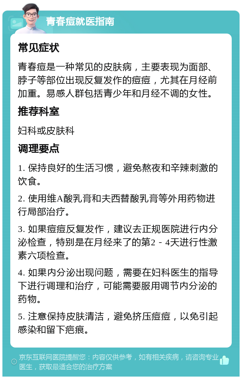 青春痘就医指南 常见症状 青春痘是一种常见的皮肤病，主要表现为面部、脖子等部位出现反复发作的痘痘，尤其在月经前加重。易感人群包括青少年和月经不调的女性。 推荐科室 妇科或皮肤科 调理要点 1. 保持良好的生活习惯，避免熬夜和辛辣刺激的饮食。 2. 使用维A酸乳膏和夫西替酸乳膏等外用药物进行局部治疗。 3. 如果痘痘反复发作，建议去正规医院进行内分泌检查，特别是在月经来了的第2－4天进行性激素六项检查。 4. 如果内分泌出现问题，需要在妇科医生的指导下进行调理和治疗，可能需要服用调节内分泌的药物。 5. 注意保持皮肤清洁，避免挤压痘痘，以免引起感染和留下疤痕。