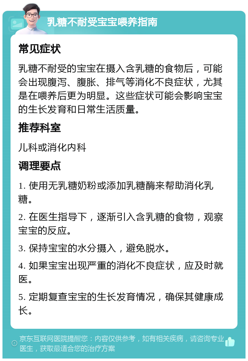 乳糖不耐受宝宝喂养指南 常见症状 乳糖不耐受的宝宝在摄入含乳糖的食物后，可能会出现腹泻、腹胀、排气等消化不良症状，尤其是在喂养后更为明显。这些症状可能会影响宝宝的生长发育和日常生活质量。 推荐科室 儿科或消化内科 调理要点 1. 使用无乳糖奶粉或添加乳糖酶来帮助消化乳糖。 2. 在医生指导下，逐渐引入含乳糖的食物，观察宝宝的反应。 3. 保持宝宝的水分摄入，避免脱水。 4. 如果宝宝出现严重的消化不良症状，应及时就医。 5. 定期复查宝宝的生长发育情况，确保其健康成长。