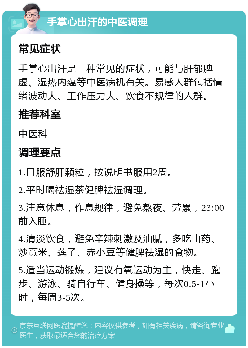 手掌心出汗的中医调理 常见症状 手掌心出汗是一种常见的症状，可能与肝郁脾虚、湿热内蕴等中医病机有关。易感人群包括情绪波动大、工作压力大、饮食不规律的人群。 推荐科室 中医科 调理要点 1.口服舒肝颗粒，按说明书服用2周。 2.平时喝祛湿茶健脾祛湿调理。 3.注意休息，作息规律，避免熬夜、劳累，23:00前入睡。 4.清淡饮食，避免辛辣刺激及油腻，多吃山药、炒薏米、莲子、赤小豆等健脾祛湿的食物。 5.适当运动锻炼，建议有氧运动为主，快走、跑步、游泳、骑自行车、健身操等，每次0.5-1小时，每周3-5次。