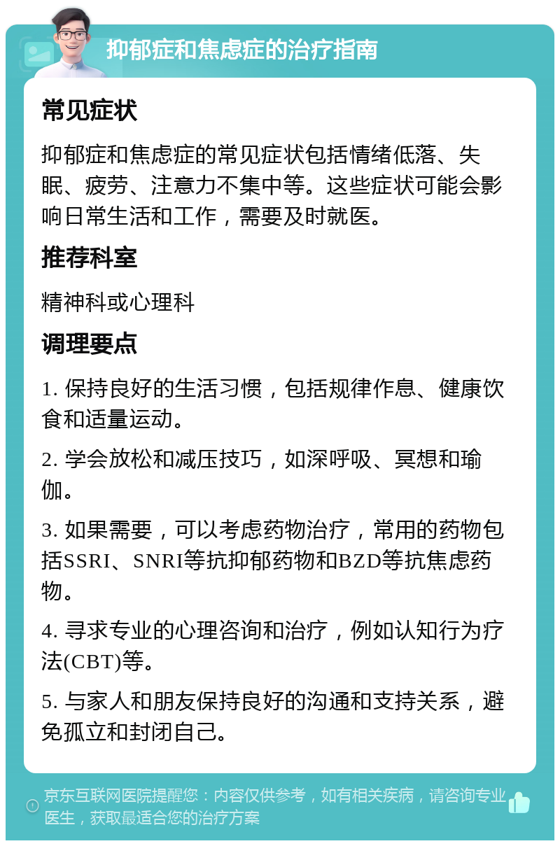 抑郁症和焦虑症的治疗指南 常见症状 抑郁症和焦虑症的常见症状包括情绪低落、失眠、疲劳、注意力不集中等。这些症状可能会影响日常生活和工作，需要及时就医。 推荐科室 精神科或心理科 调理要点 1. 保持良好的生活习惯，包括规律作息、健康饮食和适量运动。 2. 学会放松和减压技巧，如深呼吸、冥想和瑜伽。 3. 如果需要，可以考虑药物治疗，常用的药物包括SSRI、SNRI等抗抑郁药物和BZD等抗焦虑药物。 4. 寻求专业的心理咨询和治疗，例如认知行为疗法(CBT)等。 5. 与家人和朋友保持良好的沟通和支持关系，避免孤立和封闭自己。