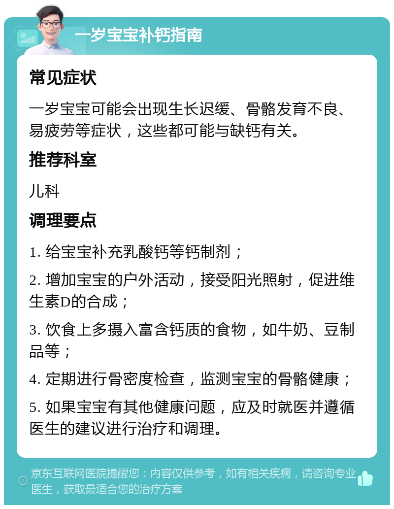 一岁宝宝补钙指南 常见症状 一岁宝宝可能会出现生长迟缓、骨骼发育不良、易疲劳等症状，这些都可能与缺钙有关。 推荐科室 儿科 调理要点 1. 给宝宝补充乳酸钙等钙制剂； 2. 增加宝宝的户外活动，接受阳光照射，促进维生素D的合成； 3. 饮食上多摄入富含钙质的食物，如牛奶、豆制品等； 4. 定期进行骨密度检查，监测宝宝的骨骼健康； 5. 如果宝宝有其他健康问题，应及时就医并遵循医生的建议进行治疗和调理。