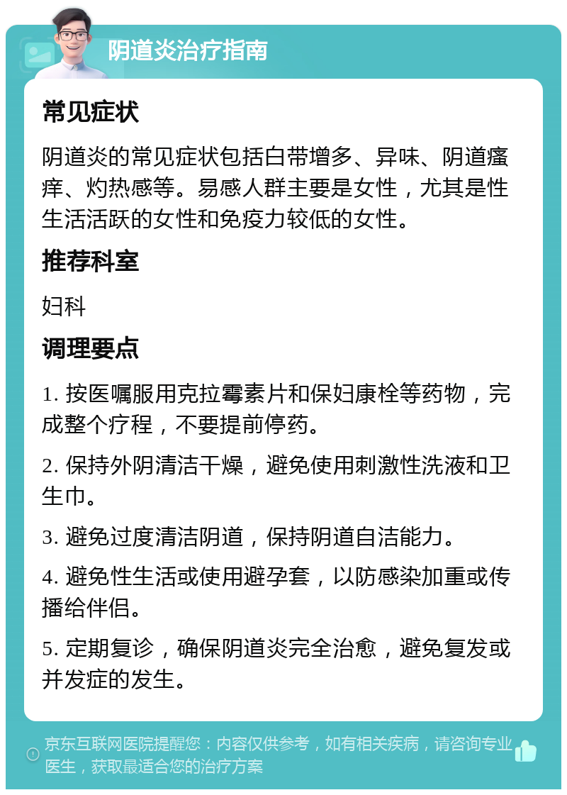 阴道炎治疗指南 常见症状 阴道炎的常见症状包括白带增多、异味、阴道瘙痒、灼热感等。易感人群主要是女性，尤其是性生活活跃的女性和免疫力较低的女性。 推荐科室 妇科 调理要点 1. 按医嘱服用克拉霉素片和保妇康栓等药物，完成整个疗程，不要提前停药。 2. 保持外阴清洁干燥，避免使用刺激性洗液和卫生巾。 3. 避免过度清洁阴道，保持阴道自洁能力。 4. 避免性生活或使用避孕套，以防感染加重或传播给伴侣。 5. 定期复诊，确保阴道炎完全治愈，避免复发或并发症的发生。