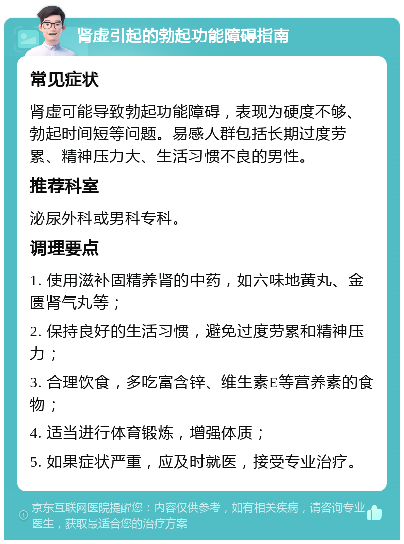 肾虚引起的勃起功能障碍指南 常见症状 肾虚可能导致勃起功能障碍，表现为硬度不够、勃起时间短等问题。易感人群包括长期过度劳累、精神压力大、生活习惯不良的男性。 推荐科室 泌尿外科或男科专科。 调理要点 1. 使用滋补固精养肾的中药，如六味地黄丸、金匮肾气丸等； 2. 保持良好的生活习惯，避免过度劳累和精神压力； 3. 合理饮食，多吃富含锌、维生素E等营养素的食物； 4. 适当进行体育锻炼，增强体质； 5. 如果症状严重，应及时就医，接受专业治疗。