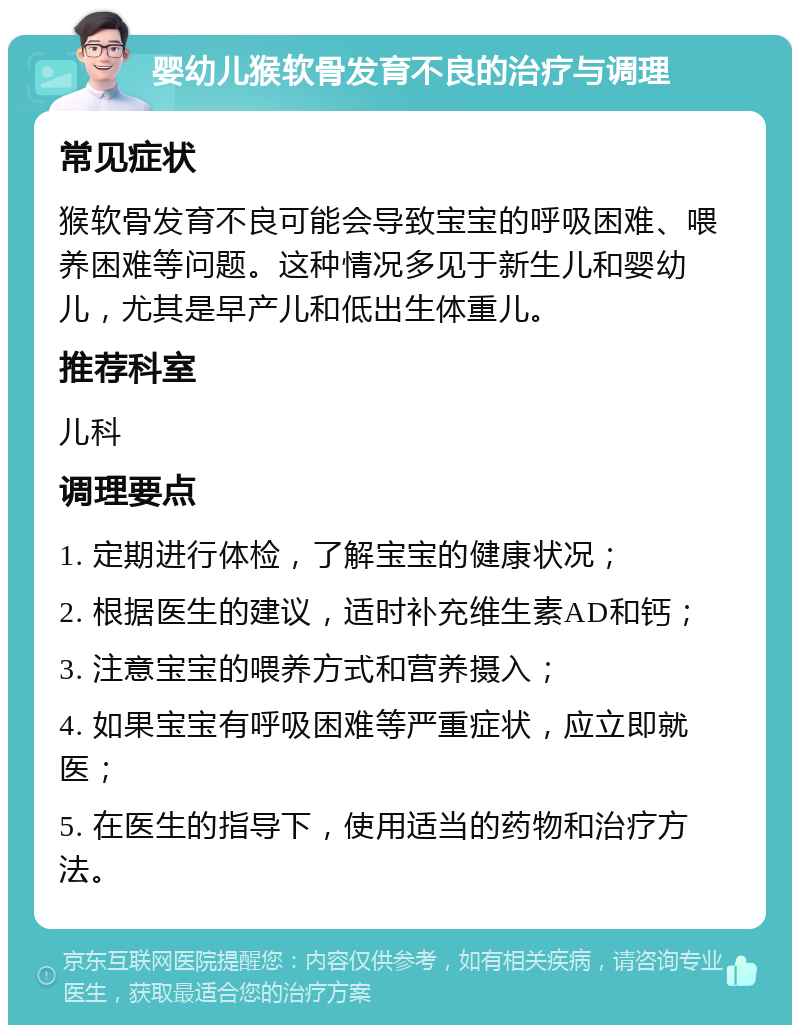 婴幼儿猴软骨发育不良的治疗与调理 常见症状 猴软骨发育不良可能会导致宝宝的呼吸困难、喂养困难等问题。这种情况多见于新生儿和婴幼儿，尤其是早产儿和低出生体重儿。 推荐科室 儿科 调理要点 1. 定期进行体检，了解宝宝的健康状况； 2. 根据医生的建议，适时补充维生素AD和钙； 3. 注意宝宝的喂养方式和营养摄入； 4. 如果宝宝有呼吸困难等严重症状，应立即就医； 5. 在医生的指导下，使用适当的药物和治疗方法。