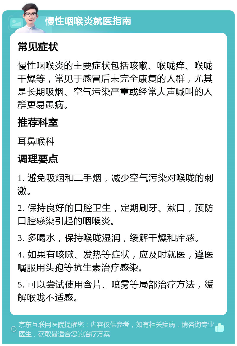 慢性咽喉炎就医指南 常见症状 慢性咽喉炎的主要症状包括咳嗽、喉咙痒、喉咙干燥等，常见于感冒后未完全康复的人群，尤其是长期吸烟、空气污染严重或经常大声喊叫的人群更易患病。 推荐科室 耳鼻喉科 调理要点 1. 避免吸烟和二手烟，减少空气污染对喉咙的刺激。 2. 保持良好的口腔卫生，定期刷牙、漱口，预防口腔感染引起的咽喉炎。 3. 多喝水，保持喉咙湿润，缓解干燥和痒感。 4. 如果有咳嗽、发热等症状，应及时就医，遵医嘱服用头孢等抗生素治疗感染。 5. 可以尝试使用含片、喷雾等局部治疗方法，缓解喉咙不适感。