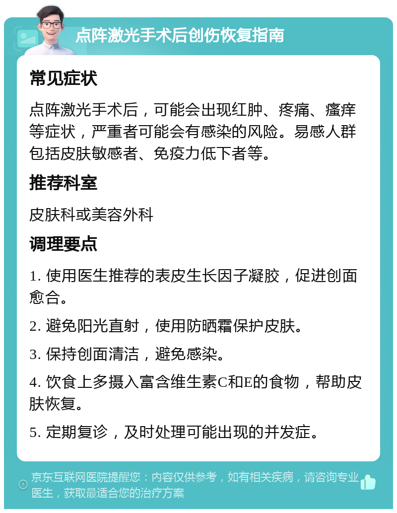 点阵激光手术后创伤恢复指南 常见症状 点阵激光手术后，可能会出现红肿、疼痛、瘙痒等症状，严重者可能会有感染的风险。易感人群包括皮肤敏感者、免疫力低下者等。 推荐科室 皮肤科或美容外科 调理要点 1. 使用医生推荐的表皮生长因子凝胶，促进创面愈合。 2. 避免阳光直射，使用防晒霜保护皮肤。 3. 保持创面清洁，避免感染。 4. 饮食上多摄入富含维生素C和E的食物，帮助皮肤恢复。 5. 定期复诊，及时处理可能出现的并发症。