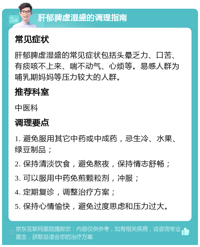 肝郁脾虚湿盛的调理指南 常见症状 肝郁脾虚湿盛的常见症状包括头晕乏力、口苦、有痰咳不上来、喘不动气、心烦等。易感人群为哺乳期妈妈等压力较大的人群。 推荐科室 中医科 调理要点 1. 避免服用其它中药或中成药，忌生冷、水果、绿豆制品； 2. 保持清淡饮食，避免熬夜，保持情志舒畅； 3. 可以服用中药免煎颗粒剂，冲服； 4. 定期复诊，调整治疗方案； 5. 保持心情愉快，避免过度思虑和压力过大。