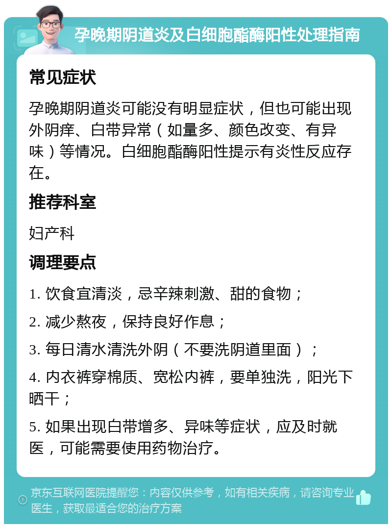 孕晚期阴道炎及白细胞酯酶阳性处理指南 常见症状 孕晚期阴道炎可能没有明显症状，但也可能出现外阴痒、白带异常（如量多、颜色改变、有异味）等情况。白细胞酯酶阳性提示有炎性反应存在。 推荐科室 妇产科 调理要点 1. 饮食宜清淡，忌辛辣刺激、甜的食物； 2. 减少熬夜，保持良好作息； 3. 每日清水清洗外阴（不要洗阴道里面）； 4. 内衣裤穿棉质、宽松内裤，要单独洗，阳光下晒干； 5. 如果出现白带增多、异味等症状，应及时就医，可能需要使用药物治疗。