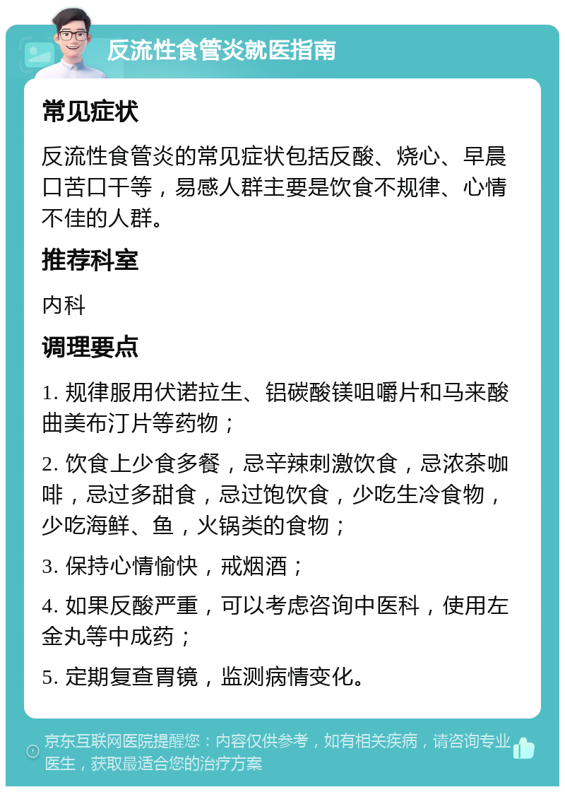 反流性食管炎就医指南 常见症状 反流性食管炎的常见症状包括反酸、烧心、早晨口苦口干等，易感人群主要是饮食不规律、心情不佳的人群。 推荐科室 内科 调理要点 1. 规律服用伏诺拉生、铝碳酸镁咀嚼片和马来酸曲美布汀片等药物； 2. 饮食上少食多餐，忌辛辣刺激饮食，忌浓茶咖啡，忌过多甜食，忌过饱饮食，少吃生冷食物，少吃海鲜、鱼，火锅类的食物； 3. 保持心情愉快，戒烟酒； 4. 如果反酸严重，可以考虑咨询中医科，使用左金丸等中成药； 5. 定期复查胃镜，监测病情变化。