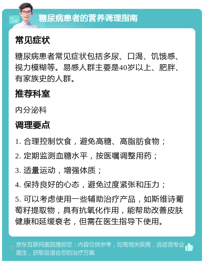 糖尿病患者的营养调理指南 常见症状 糖尿病患者常见症状包括多尿、口渴、饥饿感、视力模糊等。易感人群主要是40岁以上、肥胖、有家族史的人群。 推荐科室 内分泌科 调理要点 1. 合理控制饮食，避免高糖、高脂肪食物； 2. 定期监测血糖水平，按医嘱调整用药； 3. 适量运动，增强体质； 4. 保持良好的心态，避免过度紧张和压力； 5. 可以考虑使用一些辅助治疗产品，如斯维诗葡萄籽提取物，具有抗氧化作用，能帮助改善皮肤健康和延缓衰老，但需在医生指导下使用。