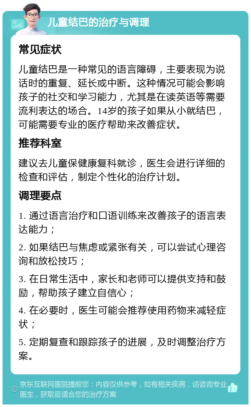 儿童结巴的治疗与调理 常见症状 儿童结巴是一种常见的语言障碍，主要表现为说话时的重复、延长或中断。这种情况可能会影响孩子的社交和学习能力，尤其是在读英语等需要流利表达的场合。14岁的孩子如果从小就结巴，可能需要专业的医疗帮助来改善症状。 推荐科室 建议去儿童保健康复科就诊，医生会进行详细的检查和评估，制定个性化的治疗计划。 调理要点 1. 通过语言治疗和口语训练来改善孩子的语言表达能力； 2. 如果结巴与焦虑或紧张有关，可以尝试心理咨询和放松技巧； 3. 在日常生活中，家长和老师可以提供支持和鼓励，帮助孩子建立自信心； 4. 在必要时，医生可能会推荐使用药物来减轻症状； 5. 定期复查和跟踪孩子的进展，及时调整治疗方案。