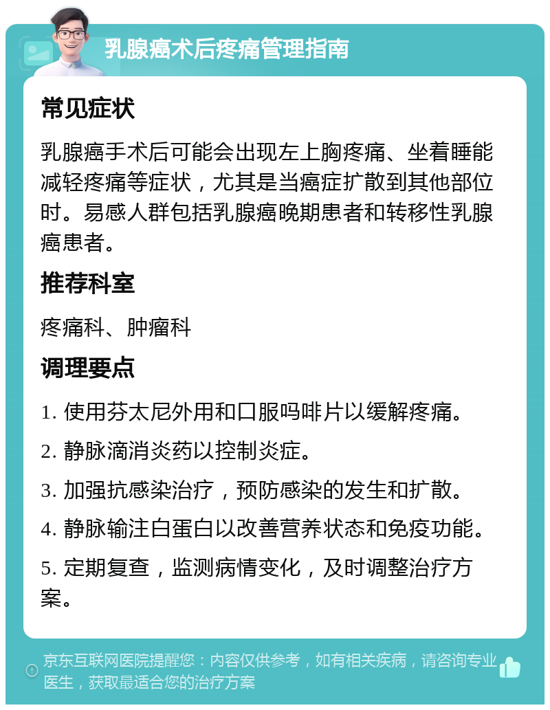 乳腺癌术后疼痛管理指南 常见症状 乳腺癌手术后可能会出现左上胸疼痛、坐着睡能减轻疼痛等症状，尤其是当癌症扩散到其他部位时。易感人群包括乳腺癌晚期患者和转移性乳腺癌患者。 推荐科室 疼痛科、肿瘤科 调理要点 1. 使用芬太尼外用和口服吗啡片以缓解疼痛。 2. 静脉滴消炎药以控制炎症。 3. 加强抗感染治疗，预防感染的发生和扩散。 4. 静脉输注白蛋白以改善营养状态和免疫功能。 5. 定期复查，监测病情变化，及时调整治疗方案。