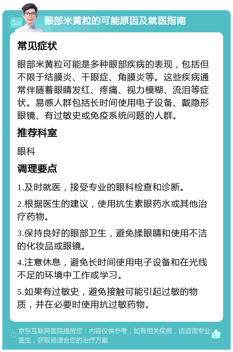 眼部米黄粒的可能原因及就医指南 常见症状 眼部米黄粒可能是多种眼部疾病的表现，包括但不限于结膜炎、干眼症、角膜炎等。这些疾病通常伴随着眼睛发红、疼痛、视力模糊、流泪等症状。易感人群包括长时间使用电子设备、戴隐形眼镜、有过敏史或免疫系统问题的人群。 推荐科室 眼科 调理要点 1.及时就医，接受专业的眼科检查和诊断。 2.根据医生的建议，使用抗生素眼药水或其他治疗药物。 3.保持良好的眼部卫生，避免揉眼睛和使用不洁的化妆品或眼镜。 4.注意休息，避免长时间使用电子设备和在光线不足的环境中工作或学习。 5.如果有过敏史，避免接触可能引起过敏的物质，并在必要时使用抗过敏药物。